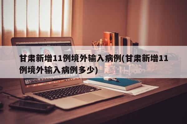 甘肃新增11例境外输入病例(甘肃新增11例境外输入病例多少)