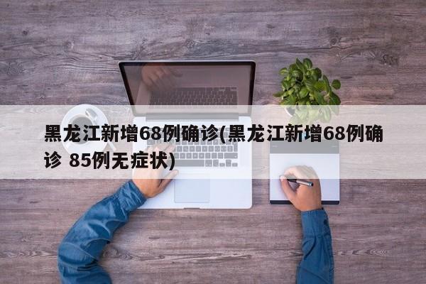 黑龙江新增68例确诊(黑龙江新增68例确诊 85例无症状)