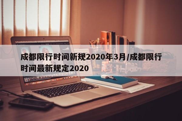 成都限行时间新规2020年3月/成都限行时间最新规定2020