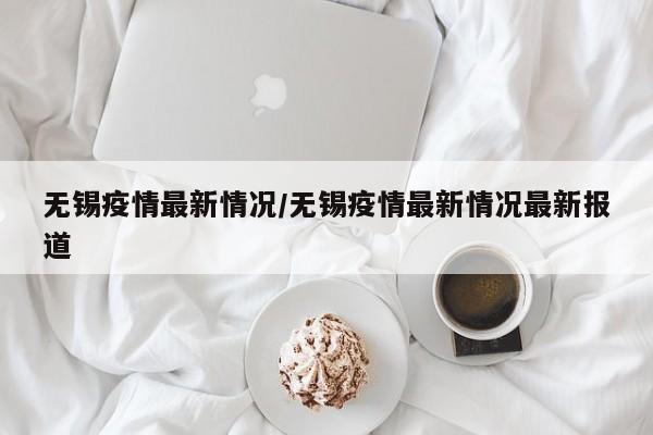无锡疫情最新情况/无锡疫情最新情况最新报道