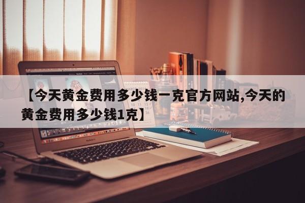 【今天黄金费用多少钱一克官方网站,今天的黄金费用多少钱1克】