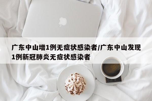 广东中山增1例无症状感染者/广东中山发现1例新冠肺炎无症状感染者