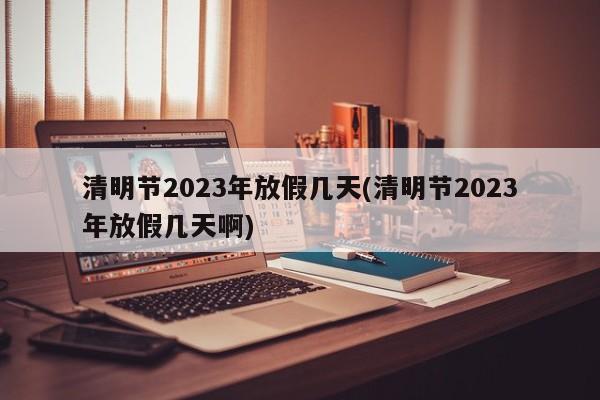 清明节2023年放假几天(清明节2023年放假几天啊)