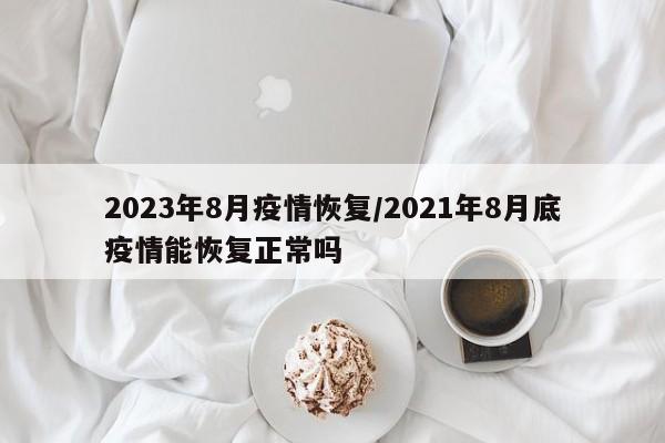 2023年8月疫情恢复/2021年8月底疫情能恢复正常吗