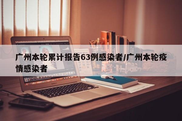 广州本轮累计报告63例感染者/广州本轮疫情感染者