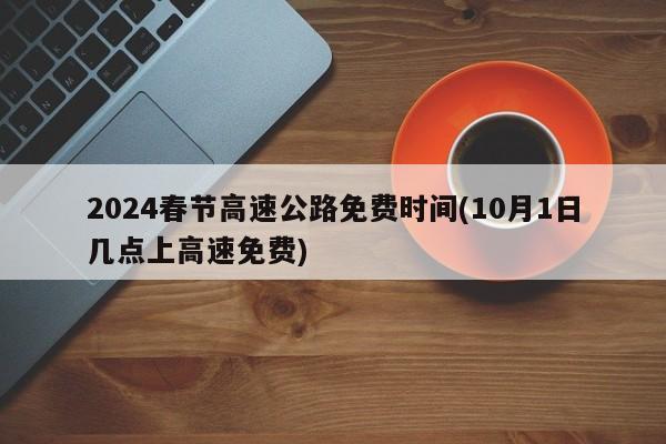 2024春节高速公路免费时间(10月1日几点上高速免费)