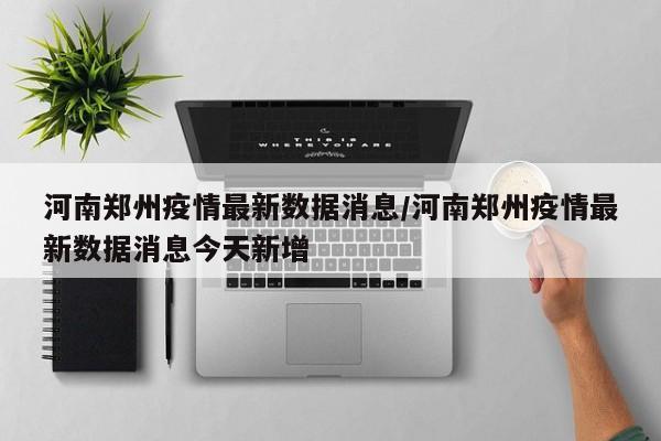 河南郑州疫情最新数据消息/河南郑州疫情最新数据消息今天新增