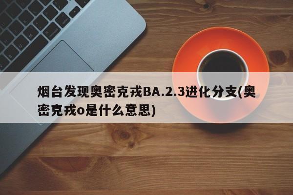 烟台发现奥密克戎BA.2.3进化分支(奥密克戎o是什么意思)