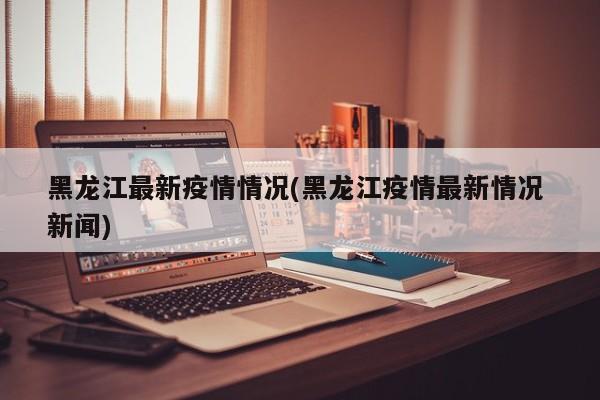 黑龙江最新疫情情况(黑龙江疫情最新情况 新闻)