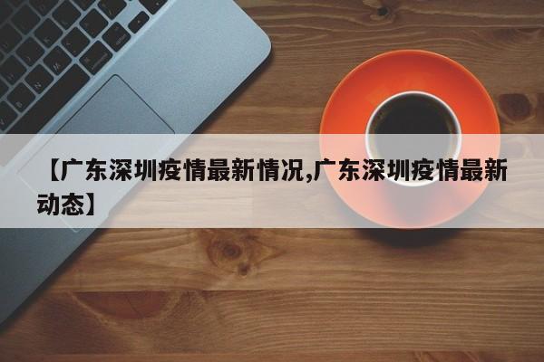【广东深圳疫情最新情况,广东深圳疫情最新动态】