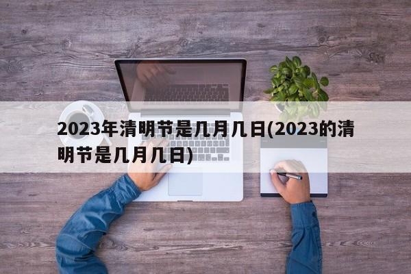 2023年清明节是几月几日(2023的清明节是几月几日)