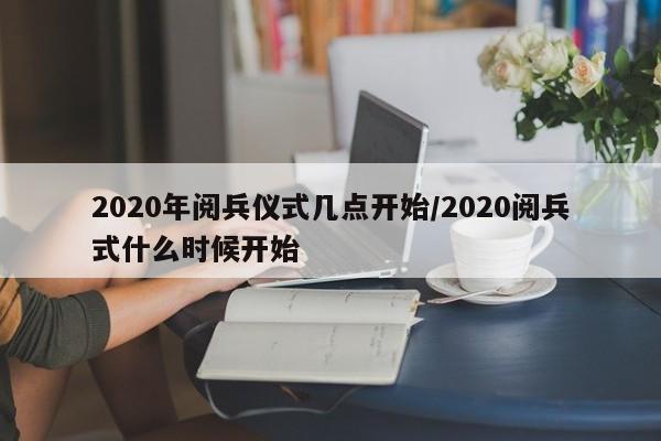 2020年阅兵仪式几点开始/2020阅兵式什么时候开始