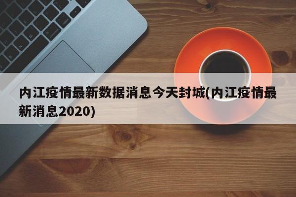 内江疫情最新数据消息今天封城(内江疫情最新消息2020)
