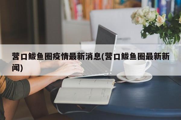 营口鲅鱼圈疫情最新消息(营口鲅鱼圈最新新闻)