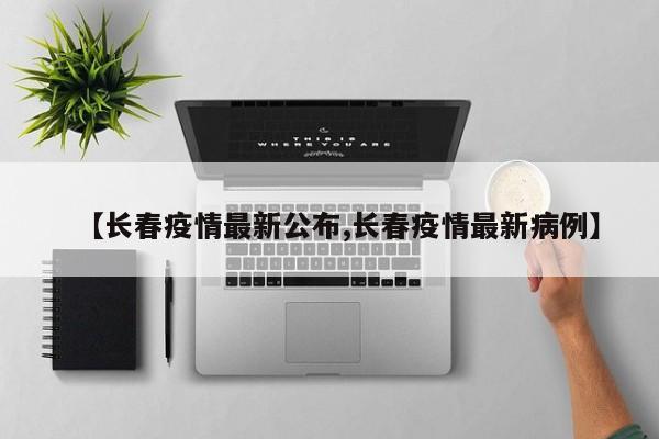 【长春疫情最新公布,长春疫情最新病例】