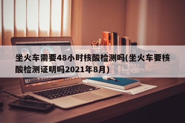 坐火车需要48小时核酸检测吗(坐火车要核酸检测证明吗2021年8月)