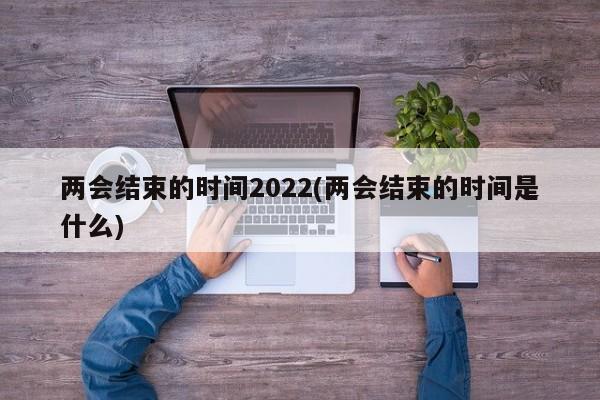 两会结束的时间2022(两会结束的时间是什么)