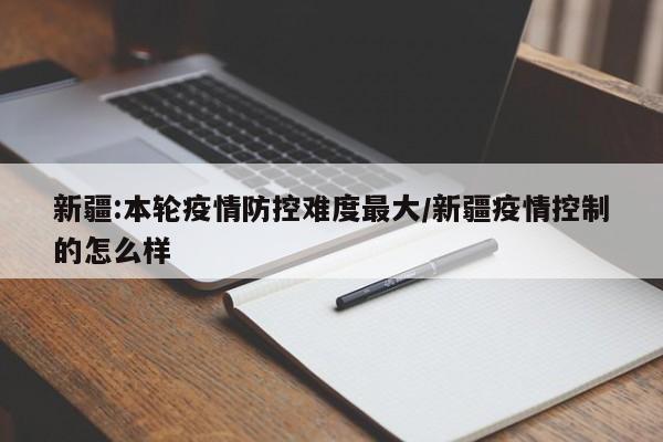 新疆:本轮疫情防控难度最大/新疆疫情控制的怎么样