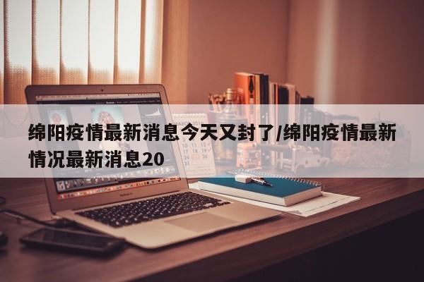 绵阳疫情最新消息今天又封了/绵阳疫情最新情况最新消息20