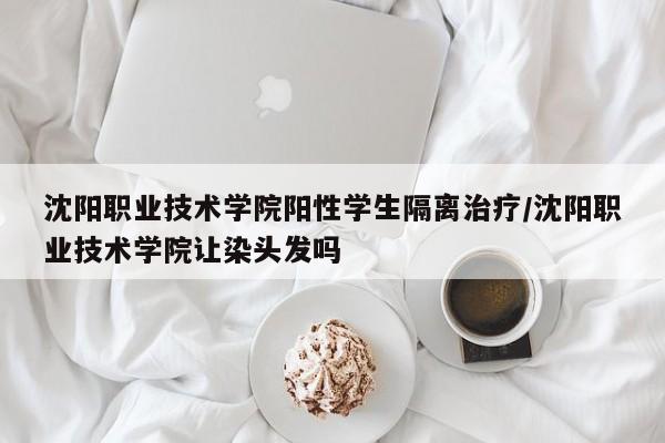 沈阳职业技术学院阳性学生隔离治疗/沈阳职业技术学院让染头发吗