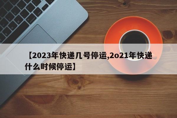 【2023年快递几号停运,2o21年快递什么时候停运】