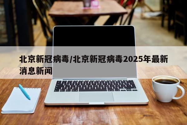 北京新冠病毒/北京新冠病毒2025年最新消息新闻