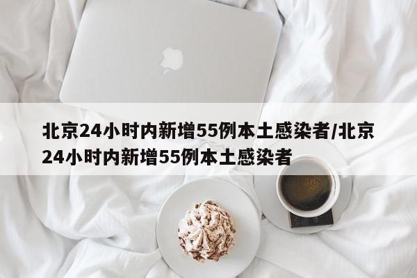 北京24小时内新增55例本土感染者/北京24小时内新增55例本土感染者
