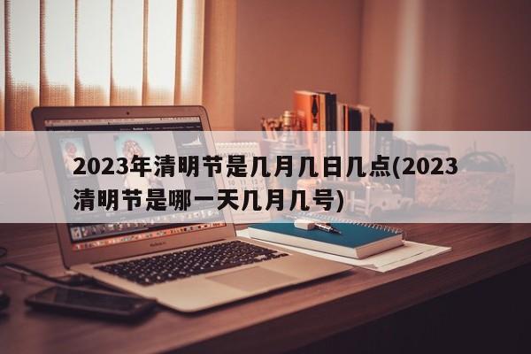 2023年清明节是几月几日几点(2023清明节是哪一天几月几号)