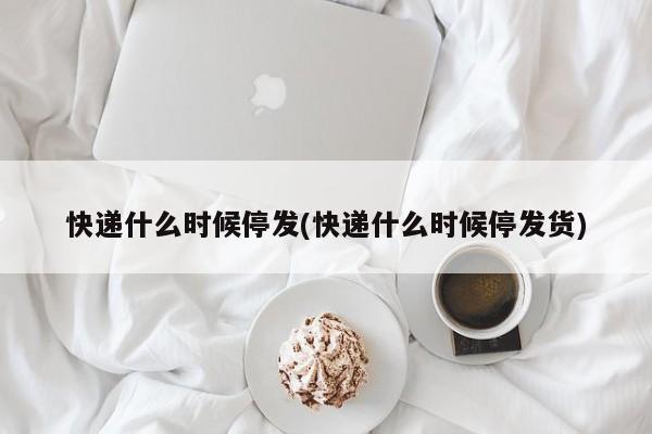 快递什么时候停发(快递什么时候停发货)