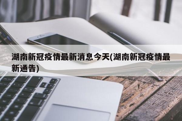 湖南新冠疫情最新消息今天(湖南新冠疫情最新通告)
