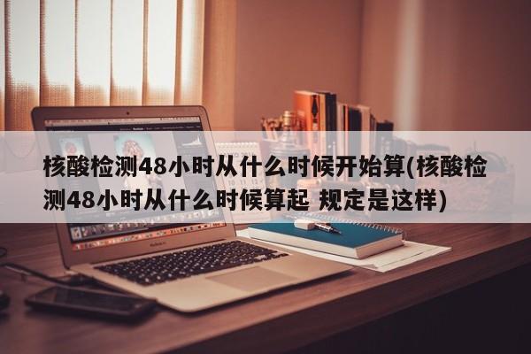 核酸检测48小时从什么时候开始算(核酸检测48小时从什么时候算起 规定是这样)