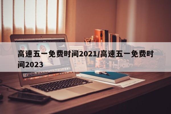 高速五一免费时间2021/高速五一免费时间2023