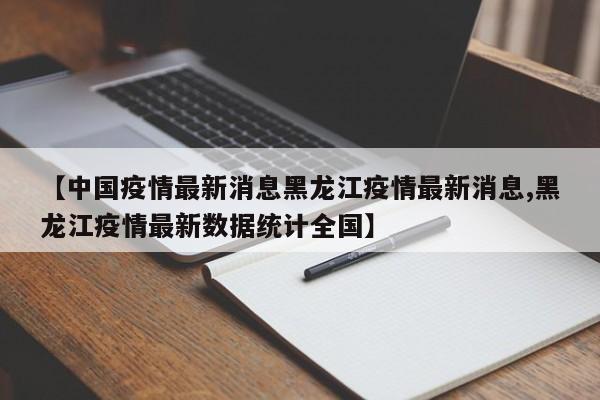 【中国疫情最新消息黑龙江疫情最新消息,黑龙江疫情最新数据统计全国】