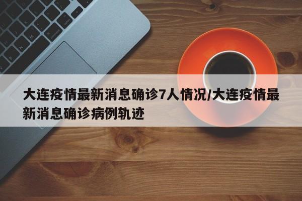 大连疫情最新消息确诊7人情况/大连疫情最新消息确诊病例轨迹