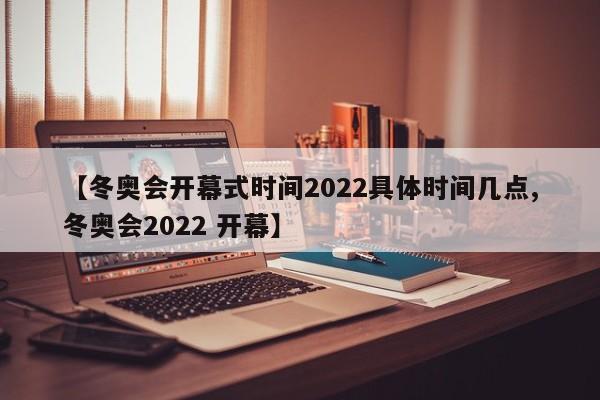 【冬奥会开幕式时间2022具体时间几点,冬奥会2022 开幕】