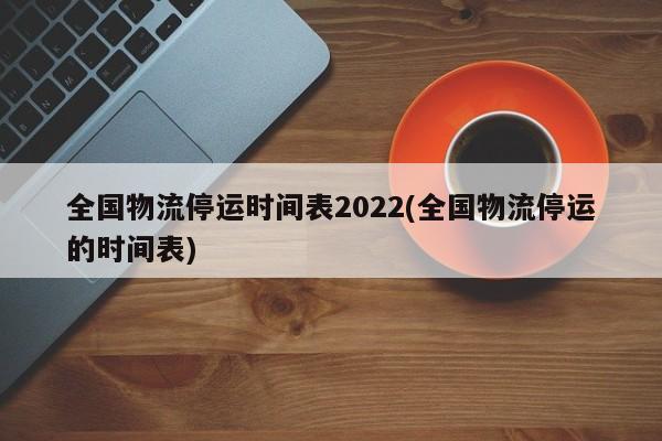 全国物流停运时间表2022(全国物流停运的时间表)