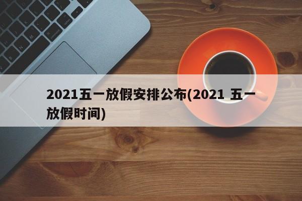 2021五一放假安排公布(2021 五一放假时间)