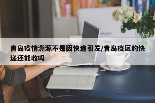 青岛疫情溯源不是因快递引发/青岛疫区的快递还能收吗