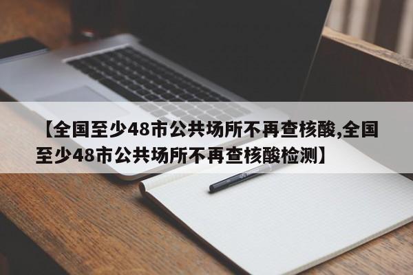 【全国至少48市公共场所不再查核酸,全国至少48市公共场所不再查核酸检测】