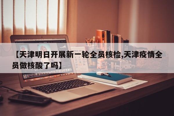 【天津明日开展新一轮全员核检,天津疫情全员做核酸了吗】