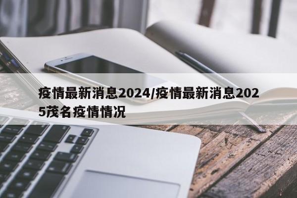 疫情最新消息2024/疫情最新消息2025茂名疫情情况