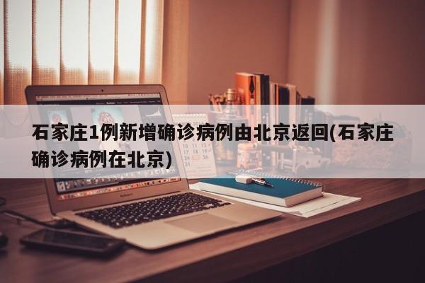 石家庄1例新增确诊病例由北京返回(石家庄确诊病例在北京)
