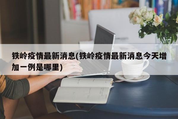 铁岭疫情最新消息(铁岭疫情最新消息今天增加一例是哪里)