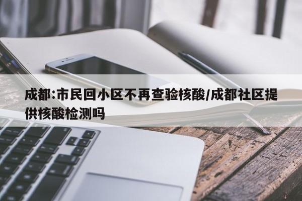 成都:市民回小区不再查验核酸/成都社区提供核酸检测吗