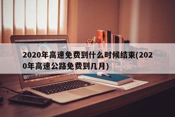 2020年高速免费到什么时候结束(2020年高速公路免费到几月)