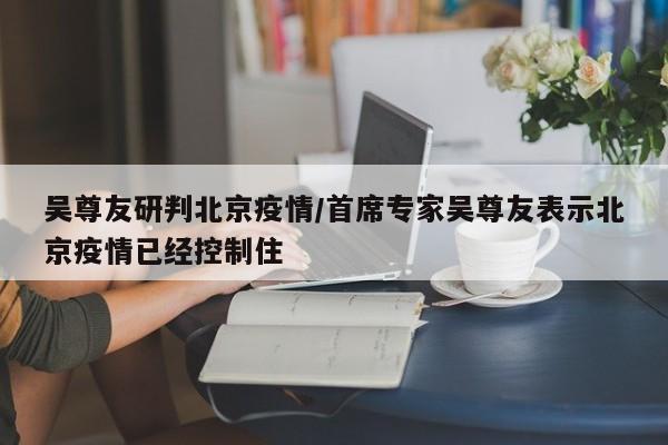 吴尊友研判北京疫情/首席专家吴尊友表示北京疫情已经控制住