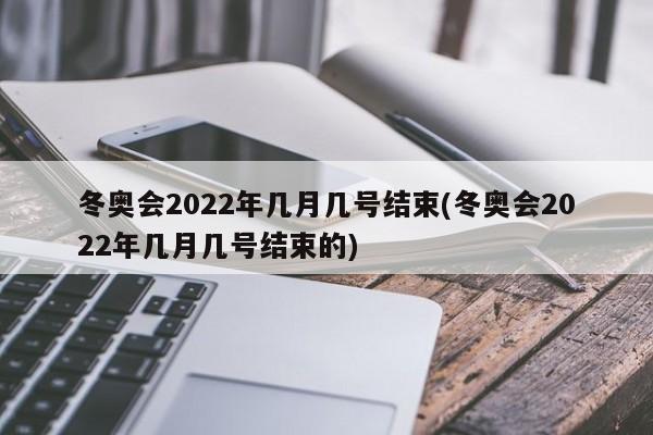 冬奥会2022年几月几号结束(冬奥会2022年几月几号结束的)