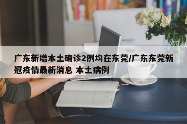 广东新增本土确诊2例均在东莞/广东东莞新冠疫情最新消息 本土病例