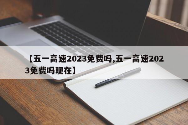 【五一高速2023免费吗,五一高速2023免费吗现在】