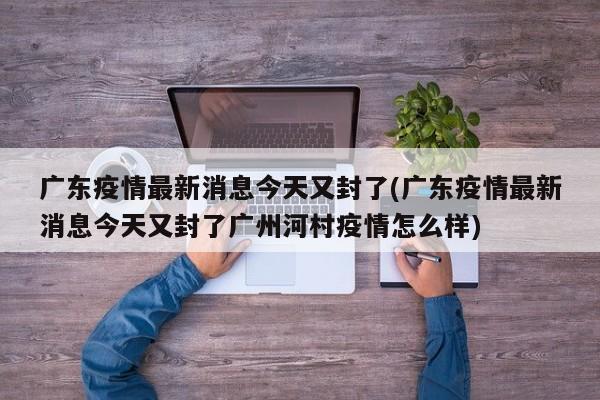 广东疫情最新消息今天又封了(广东疫情最新消息今天又封了广州河村疫情怎么样)